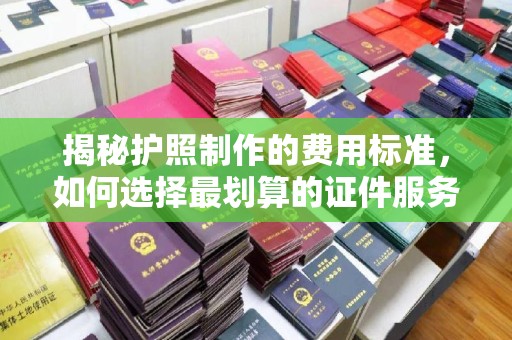 蒙城揭秘护照制作的费用标准，如何选择最划算的证件服务？