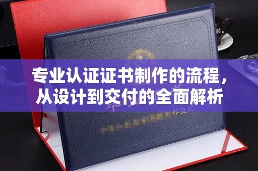 蒙城专业认证证书制作的流程，从设计到交付的全面解析